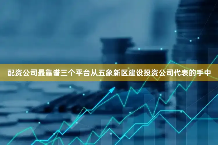 配资公司最靠谱三个平台从五象新区建设投资公司代表的手中