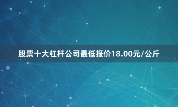 股票十大杠杆公司最低报价18.00元/公斤