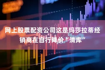 网上股票配资公司这是玛莎拉蒂经销商在自行降价“清库”