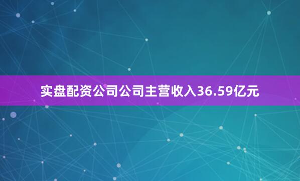 实盘配资公司公司主营收入36.59亿元