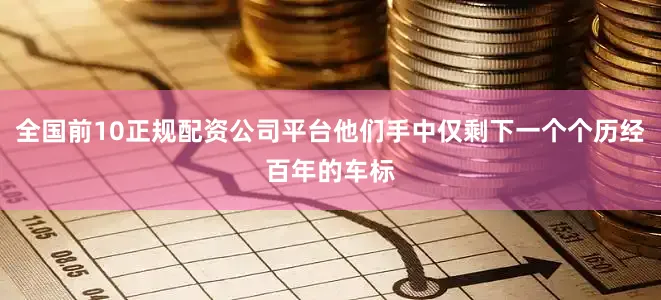 全国前10正规配资公司平台他们手中仅剩下一个个历经百年的车标