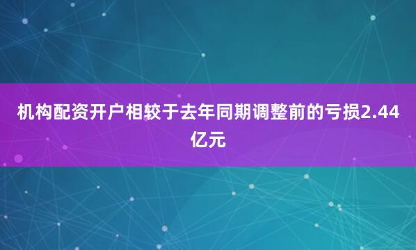 机构配资开户相较于去年同期调整前的亏损2.44亿元