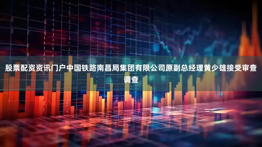 股票配资资讯门户中国铁路南昌局集团有限公司原副总经理黄少雄接受审查调查