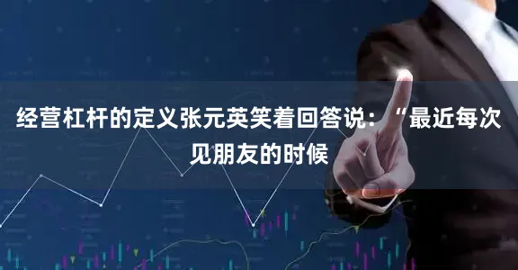 经营杠杆的定义张元英笑着回答说：“最近每次见朋友的时候