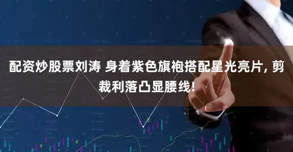 配资炒股票刘涛 身着紫色旗袍搭配星光亮片, 剪裁利落凸显腰线!