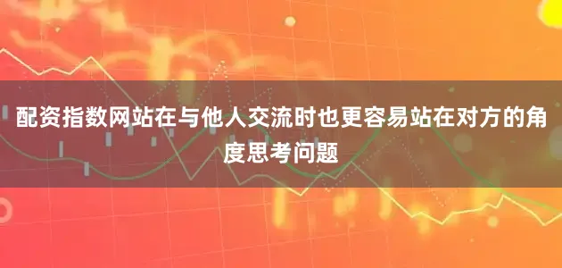 配资指数网站在与他人交流时也更容易站在对方的角度思考问题