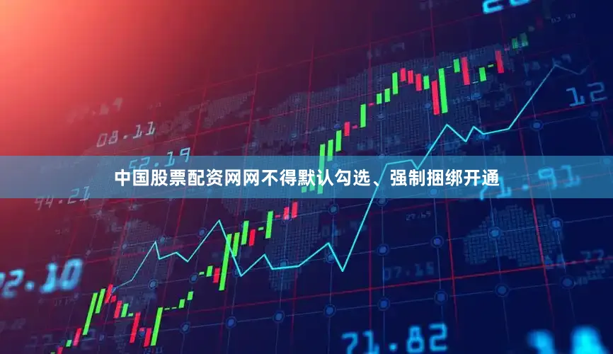 中国股票配资网网不得默认勾选、强制捆绑开通