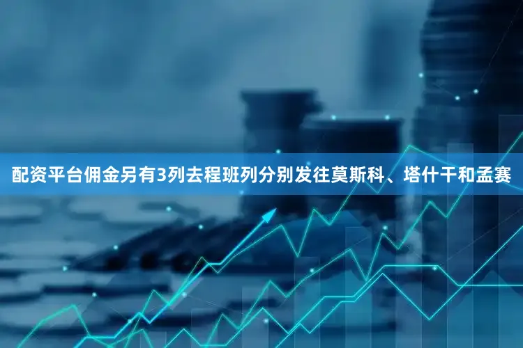 配资平台佣金另有3列去程班列分别发往莫斯科、塔什干和孟赛